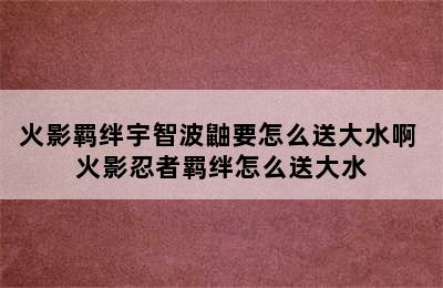 火影羁绊宇智波鼬要怎么送大水啊 火影忍者羁绊怎么送大水